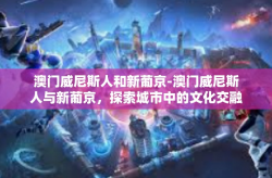 澳门威尼斯人和新葡京-澳门威尼斯人与新葡京，探索城市中的文化交融与历史沿革-澳门威尼斯人和新葡京