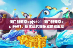 澳门新葡京xpj9601-澳门新葡京xpj9601，探索现代娱乐业的璀璨明珠-澳门新葡京xpj9601