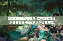 新葡京误乐城在哪里-探究新葡京娱乐城的奥秘-新葡京误乐城在哪里