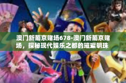 澳门新葡京赌场678-澳门新葡京赌场，探秘现代娱乐之都的璀璨明珠 678-澳门新葡京赌场678