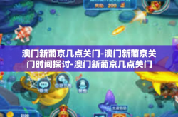 澳门新葡京几点关门-澳门新葡京关门时间探讨-澳门新葡京几点关门