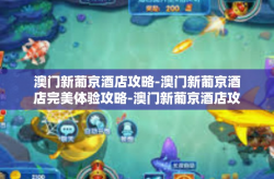 澳门新葡京酒店攻略-澳门新葡京酒店完美体验攻略-澳门新葡京酒店攻略