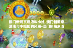 澳门新葡京酒店叫小姐-澳门新葡京酒店与小姐们的风采-澳门新葡京酒店叫小姐