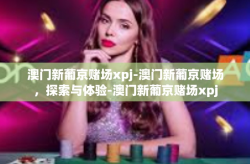 澳门新葡京赌场xpj-澳门新葡京赌场，探索与体验-澳门新葡京赌场xpj