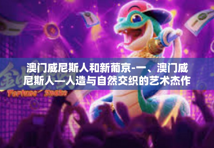 澳门威尼斯人和新葡京-一、澳门威尼斯人—人造与自然交织的艺术杰作-澳门威尼斯人和新葡京
