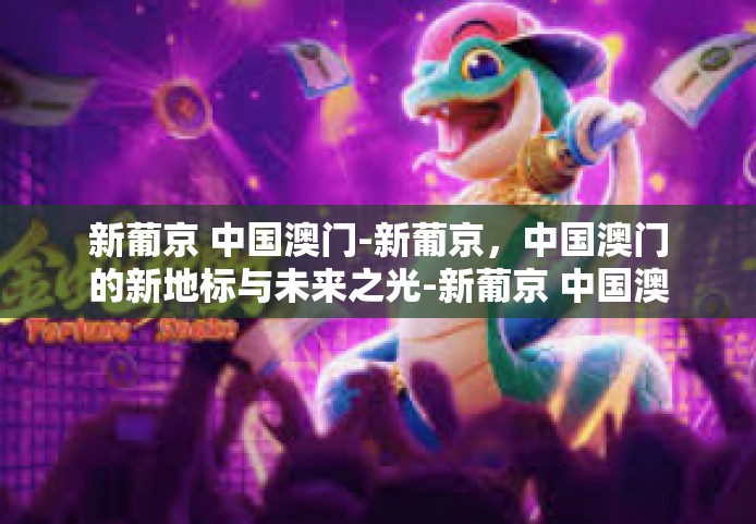 新葡京 中国澳门-新葡京，中国澳门的新地标与未来之光-新葡京 中国澳门