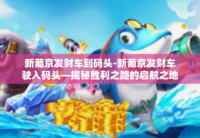 新葡京发财车到码头-新葡京发财车驶入码头—揭秘胜利之路的启航之地-新葡京发财车到码头