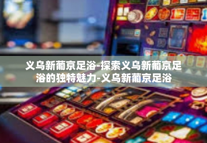 义乌新葡京足浴-探索义乌新葡京足浴的独特魅力-义乌新葡京足浴