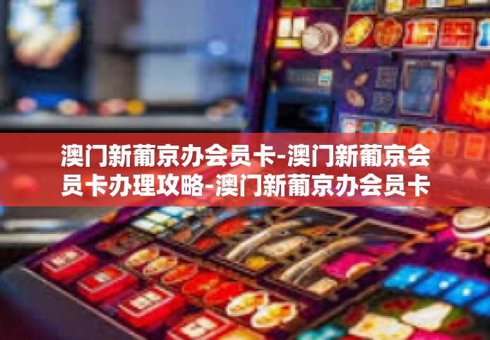 澳门新葡京办会员卡-澳门新葡京会员卡办理攻略-澳门新葡京办会员卡