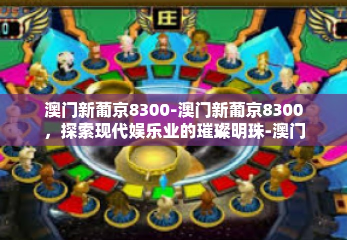 澳门新葡京8300-澳门新葡京8300，探索现代娱乐业的璀璨明珠-澳门新葡京8300