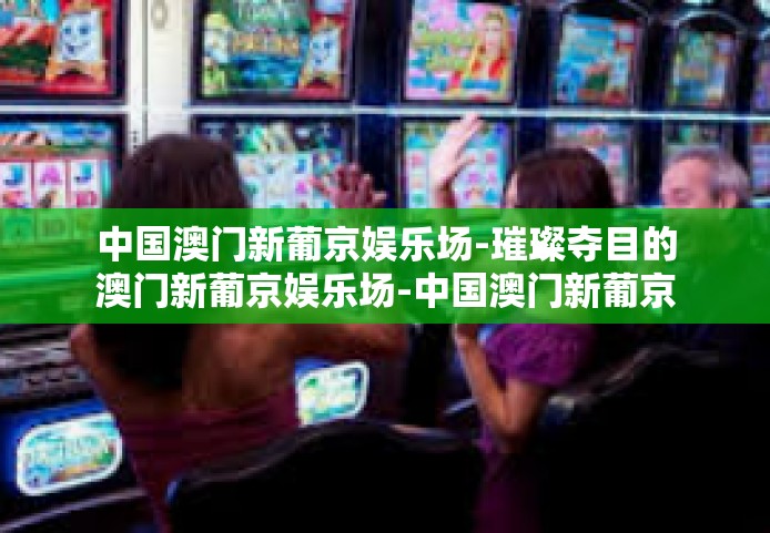 中国澳门新葡京娱乐场-璀璨夺目的澳门新葡京娱乐场-中国澳门新葡京娱乐场