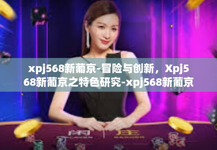 xpj568新葡京-冒险与创新，Xpj568新葡京之特色研究-xpj568新葡京
