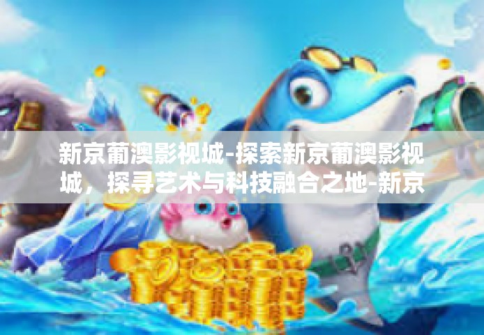 新京葡澳影视城-探索新京葡澳影视城，探寻艺术与科技融合之地-新京葡澳影视城