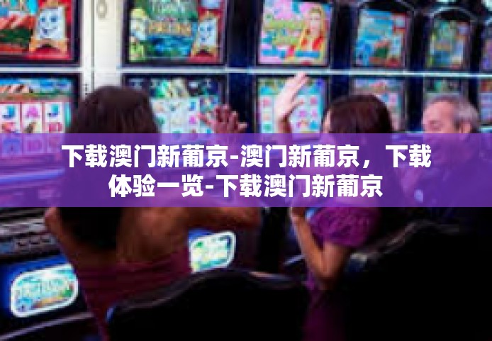 下载澳门新葡京-澳门新葡京，下载体验一览-下载澳门新葡京