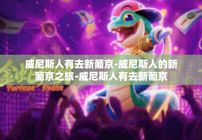 威尼斯人有去新葡京-威尼斯人的新葡京之旅-威尼斯人有去新葡京