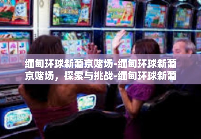 缅甸环球新葡京赌场-缅甸环球新葡京赌场,探索与挑战-缅甸环球新葡京赌场 缅甸环球新葡京赌场-缅甸环球新葡京赌场,探索与挑战-缅甸环球新葡京赌场