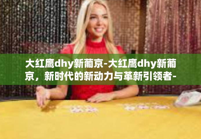 大红鹰dhy新葡京-大红鹰dhy新葡京，新时代的新动力与革新引领者-大红鹰dhy新葡京