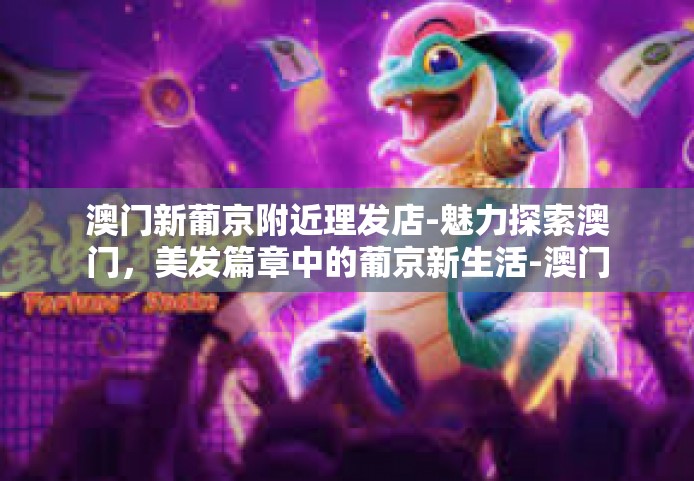 澳门新葡京附近理发店-魅力探索澳门，美发篇章中的葡京新生活-澳门新葡京附近理发店