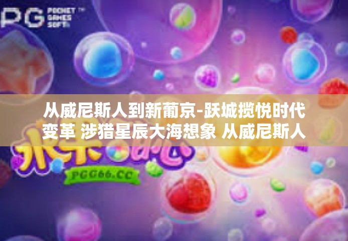 从威尼斯人到新葡京-跃城揽悦时代变革 涉猎星辰大海想象 从威尼斯人到新葡京时代的心旅之旅-从威尼斯人到新葡京