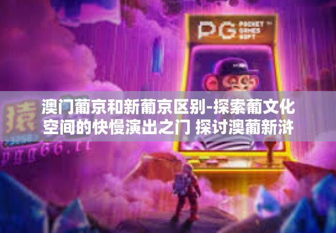 澳门葡京和新葡京区别-探索葡文化空间的快慢演出之门 探讨澳葡新浒板块的葡京与新葡京的区别-澳门葡京和新葡京区别