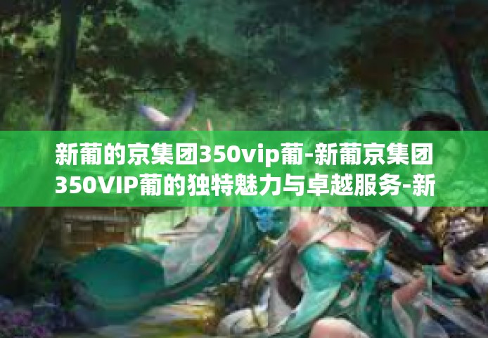 新葡的京集团350vip葡-新葡京集团350VIP葡的独特魅力与卓越服务-新葡的京集团350vip葡