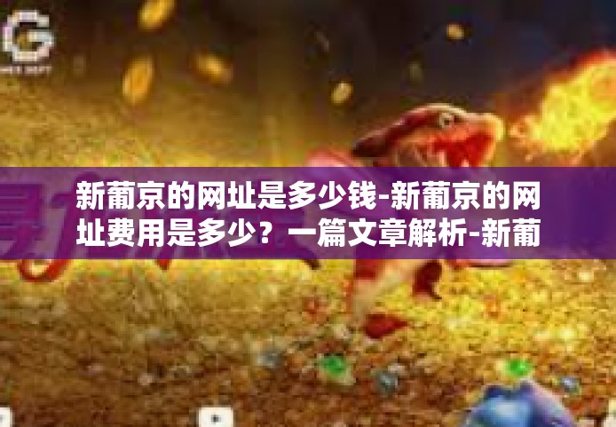 新葡京的网址是多少钱-新葡京的网址费用是多少？一篇文章解析-新葡京的网址是多少钱