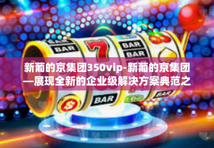 新葡的京集团350vip-新葡的京集团—展现全新的企业级解决方案典范之姿（尊享VIP体验版）新葡的京集团350vip