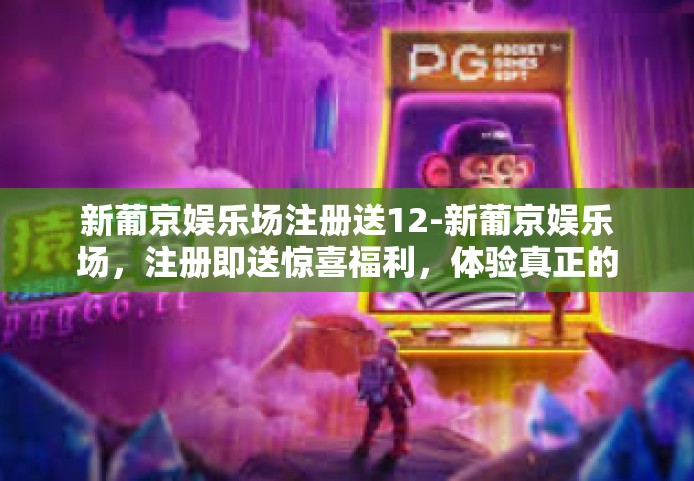 新葡京娱乐场注册送12-新葡京娱乐场，注册即送惊喜福利，体验真正的12重礼遇-新葡京娱乐场注册送12