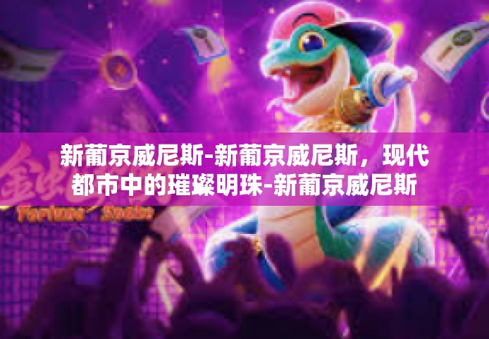 新葡京威尼斯-新葡京威尼斯，现代都市中的璀璨明珠-新葡京威尼斯