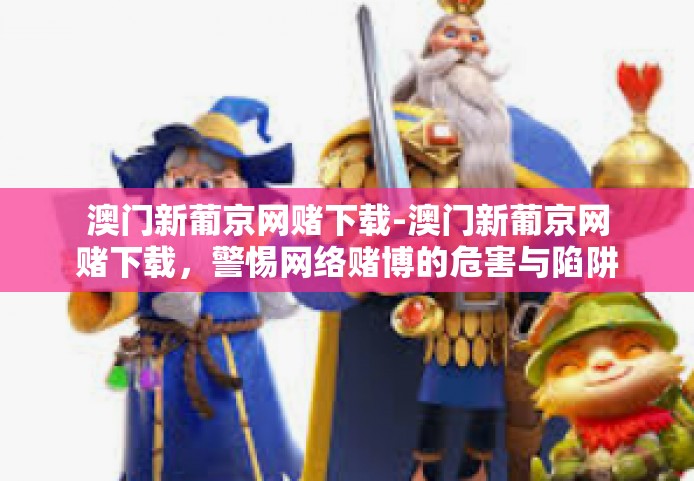 澳门新葡京网赌下载-澳门新葡京网赌下载，警惕网络赌博的危害与陷阱-澳门新葡京网赌下载