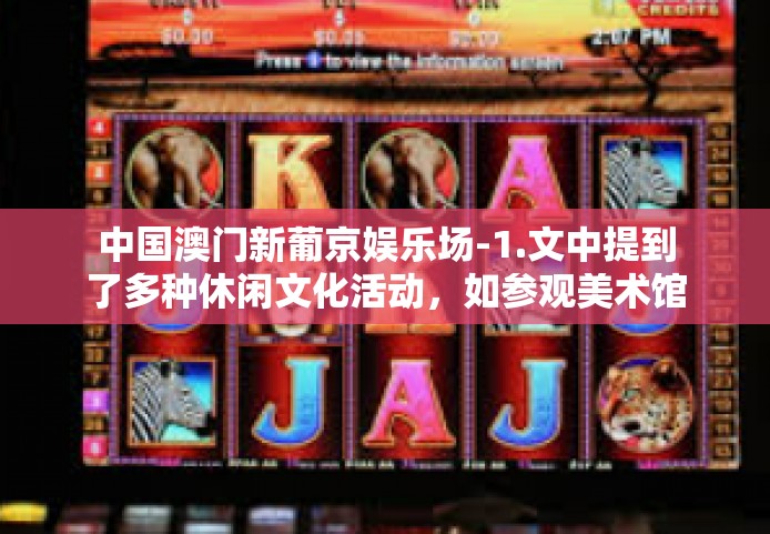 中国澳门新葡京娱乐场-1.文中提到了多种休闲文化活动，如参观美术馆、欣赏画作、学习书法、阅读文学作品等，这些活动都具有极高的观赏性和艺术性，可以让人们在欣赏美、感受艺术的过程中充实自己的精神世界。中国澳门新葡京娱乐场