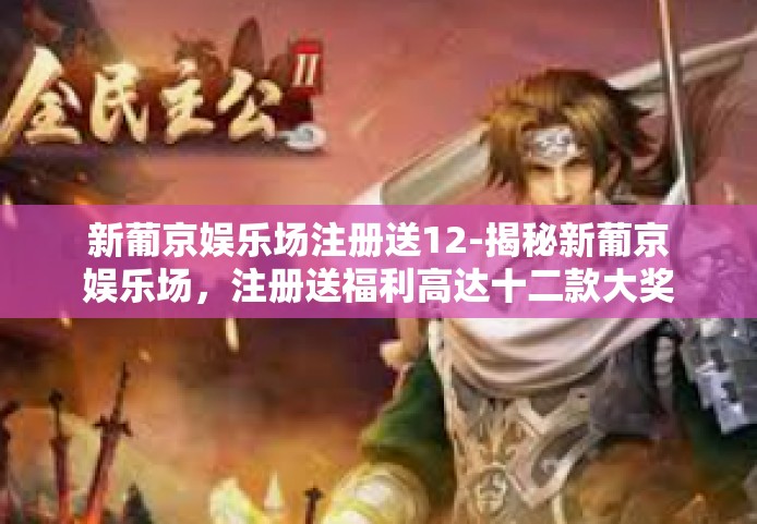 新葡京娱乐场注册送12-揭秘新葡京娱乐场,注册送福利高达十二款大奖的狂欢节!新葡京娱乐场注册送12 新葡京娱乐场注册送12-揭秘新葡京娱乐场,注册送福利高达十二款大奖的狂欢节!新葡京娱乐场注册送12