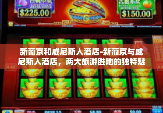 新葡京和威尼斯人酒店-新葡京与威尼斯人酒店,两大旅游胜地的独特魅力-新葡京和威尼斯人酒店 新葡京和威尼斯人酒店-新葡京与威尼斯人酒店,两大旅游胜地的独特魅力-新葡京和威尼斯人酒店