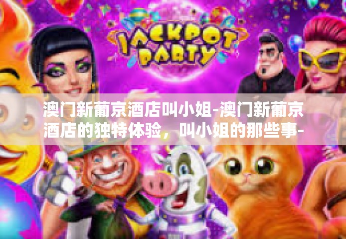 澳门新葡京酒店叫小姐-澳门新葡京酒店的独特体验，叫小姐的那些事-澳门新葡京酒店叫小姐